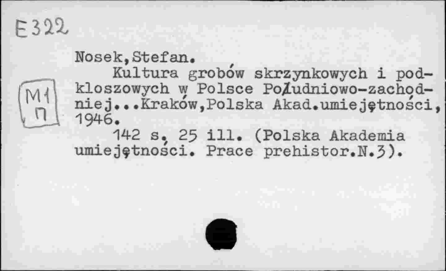 ﻿Nosek,Stefan.
Kultura grobow skrzynkowych і pod-kloszowych w Polsce Po/udniowo-zachod-nie j.•.Krakow,Polska Akad.umiejçtnosci 19*6.
142 s. 25 ill. (Polska Akademia umiejçtnosci. Prace prehistor.N.3).